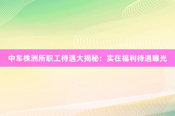 中车株洲所职工待遇大揭秘：实在福利待遇曝光